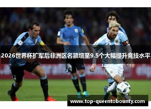 2026世界杯扩军后非洲区名额增至9.5个大幅提升竞技水平 2026世界杯扩军后非洲区名额增至9.5个大幅提升竞技水平